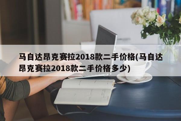 马自达昂克赛拉2018款二手价格(马自达昂克赛拉2018款二手价格多少)