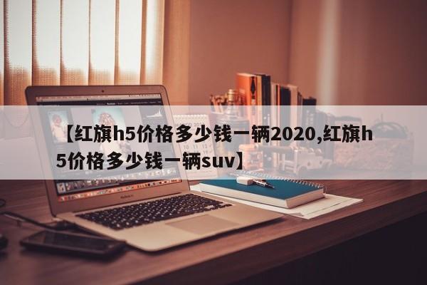 【红旗h5价格多少钱一辆2020,红旗h5价格多少钱一辆suv】