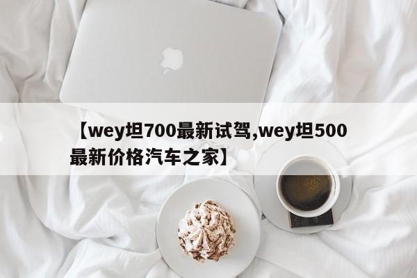 【wey坦700最新试驾,wey坦500最新价格汽车之家】