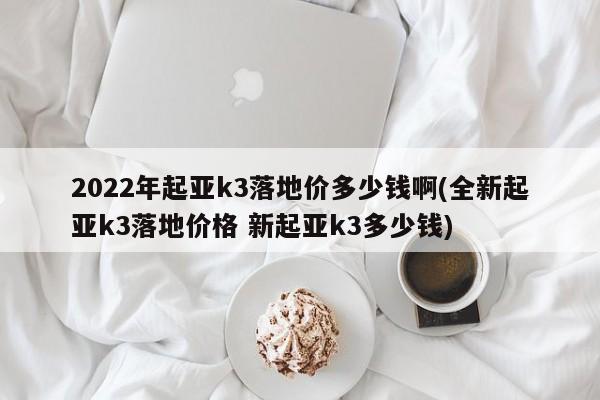 2022年起亚k3落地价多少钱啊(全新起亚k3落地价格 新起亚k3多少钱)
