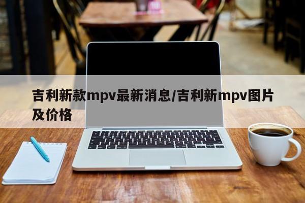 吉利新款mpv最新消息/吉利新mpv图片及价格