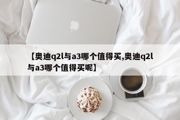 【奥迪q2l与a3哪个值得买,奥迪q2l与a3哪个值得买呢】
