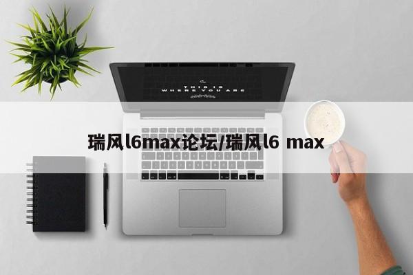 瑞风l6max论坛/瑞风l6 max