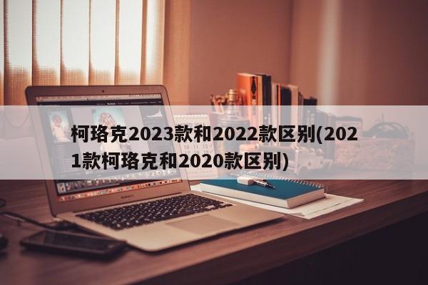 柯珞克2023款和2022款区别(2021款柯珞克和2020款区别)