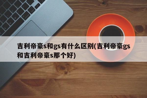 吉利帝豪s和gs有什么区别(吉利帝豪gs和吉利帝豪s那个好)