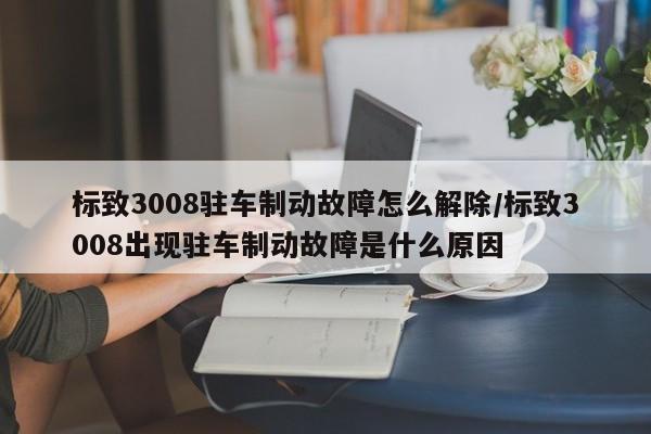 标致3008驻车制动故障怎么解除/标致3008出现驻车制动故障是什么原因