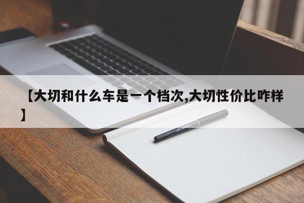 【大切和什么车是一个档次,大切性价比咋样】