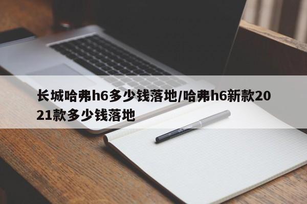 长城哈弗h6多少钱落地/哈弗h6新款2021款多少钱落地