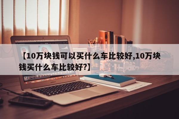【10万块钱可以买什么车比较好,10万块钱买什么车比较好?】