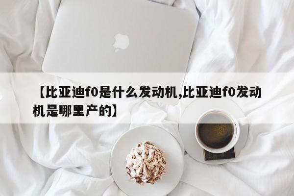 【比亚迪f0是什么发动机,比亚迪f0发动机是哪里产的】