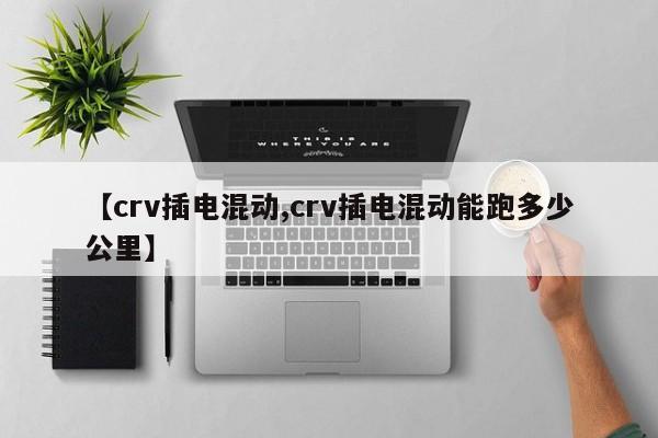 【crv插电混动,crv插电混动能跑多少公里】
