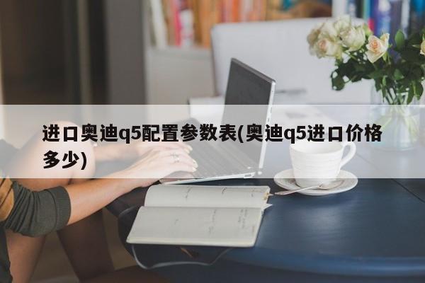 进口奥迪q5配置参数表(奥迪q5进口价格多少)
