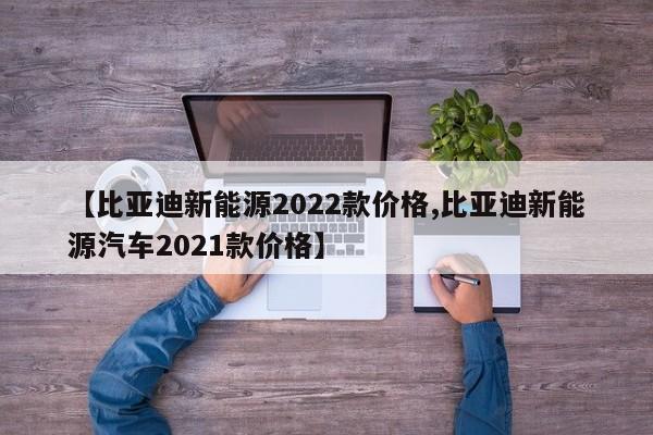 【比亚迪新能源2022款价格,比亚迪新能源汽车2021款价格】