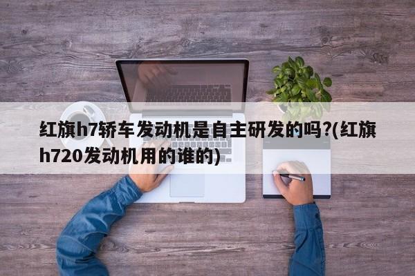 红旗h7轿车发动机是自主研发的吗?(红旗h720发动机用的谁的)