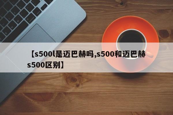 【s500l是迈巴赫吗,s500和迈巴赫s500区别】