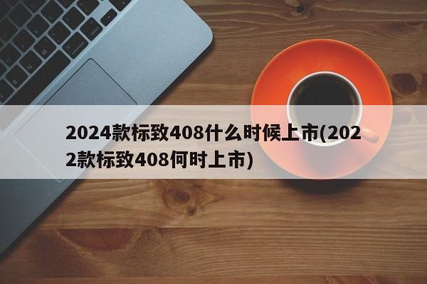2024款标致408什么时候上市(2022款标致408何时上市)