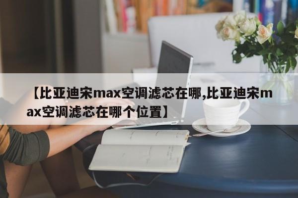 【比亚迪宋max空调滤芯在哪,比亚迪宋max空调滤芯在哪个位置】