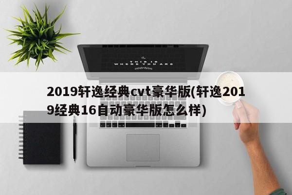 2019轩逸经典cvt豪华版(轩逸2019经典16自动豪华版怎么样)