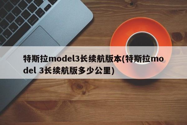 特斯拉model3长续航版本(特斯拉model 3长续航版多少公里)