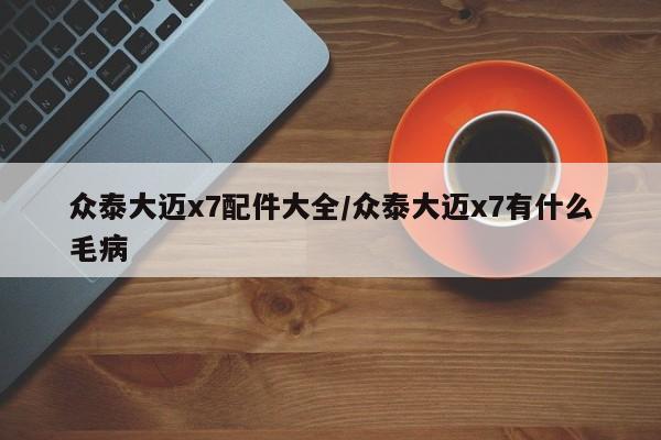 众泰大迈x7配件大全/众泰大迈x7有什么毛病
