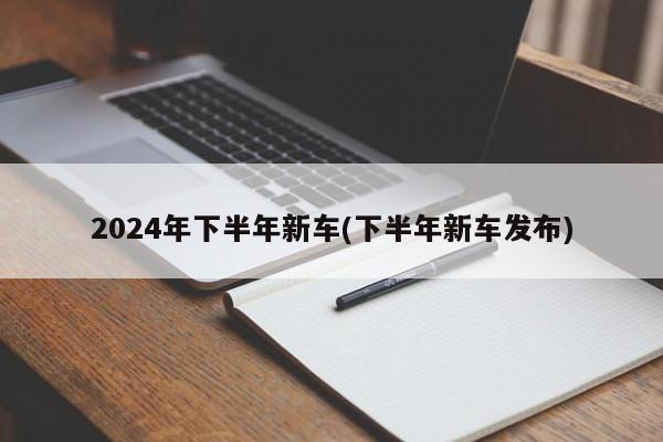 2024年下半年新车(下半年新车发布)