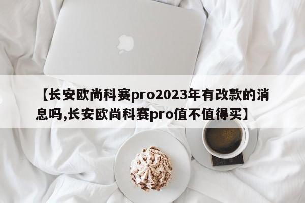 【长安欧尚科赛pro2023年有改款的消息吗,长安欧尚科赛pro值不值得买】