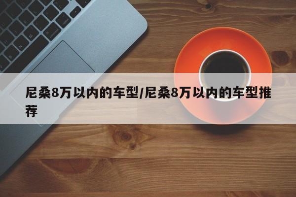 尼桑8万以内的车型/尼桑8万以内的车型推荐