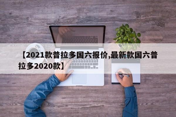【2021款普拉多国六报价,最新款国六普拉多2020款】