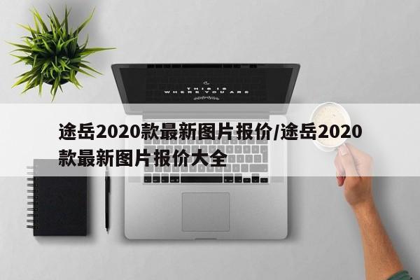 途岳2020款最新图片报价/途岳2020款最新图片报价大全