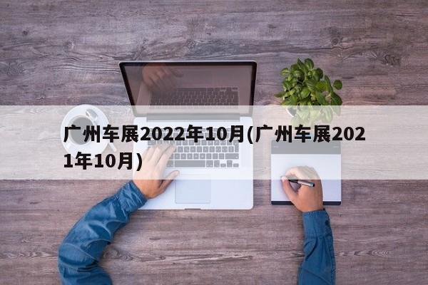 广州车展2022年10月(广州车展2021年10月)