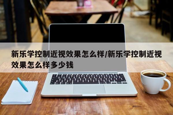 新乐学控制近视效果怎么样/新乐学控制近视效果怎么样多少钱