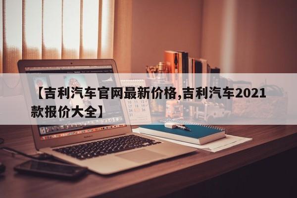 【吉利汽车官网最新价格,吉利汽车2021款报价大全】