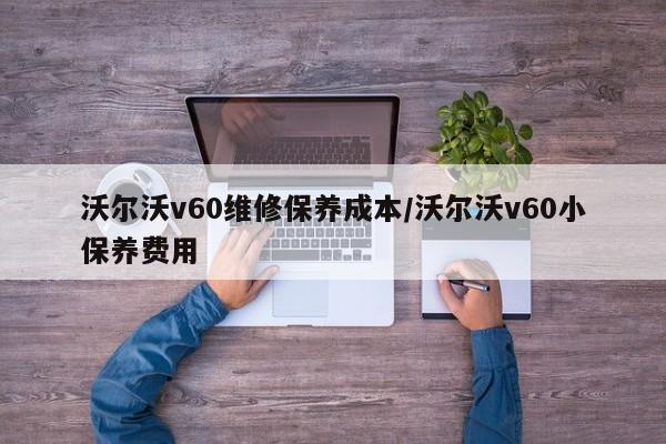 沃尔沃v60维修保养成本/沃尔沃v60小保养费用