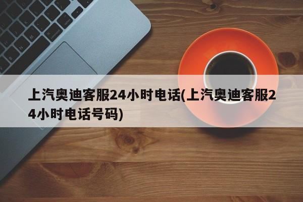 上汽奥迪客服24小时电话(上汽奥迪客服24小时电话号码)