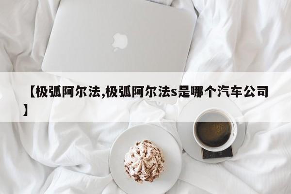 【极弧阿尔法,极弧阿尔法s是哪个汽车公司】