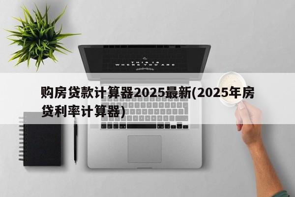 购房贷款计算器2025最新(2025年房贷利率计算器)