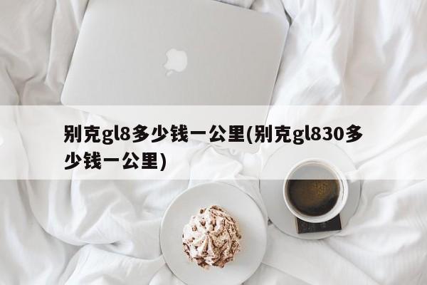 别克gl8多少钱一公里(别克gl830多少钱一公里)