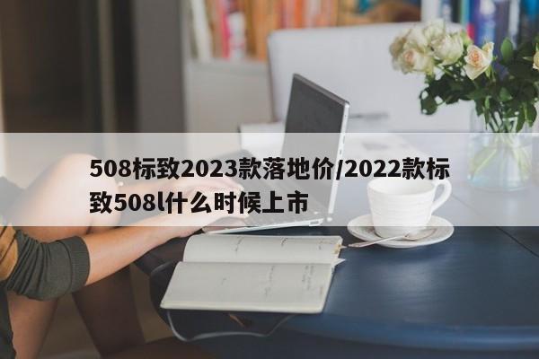 508标致2023款落地价/2022款标致508l什么时候上市