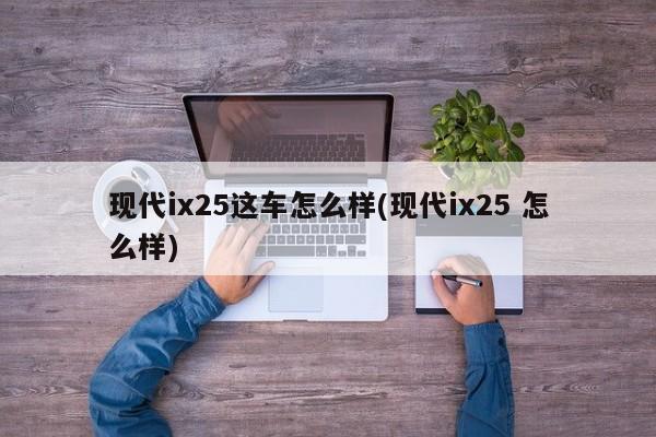 现代ix25这车怎么样(现代ix25 怎么样)