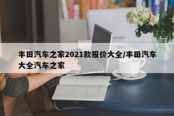 丰田汽车之家2021款报价大全/丰田汽车大全汽车之家