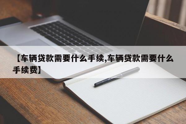 【车辆贷款需要什么手续,车辆贷款需要什么手续费】