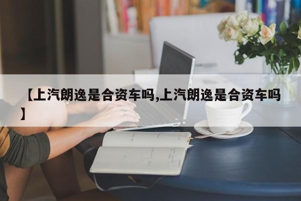 【上汽朗逸是合资车吗,上汽朗逸是合资车吗】