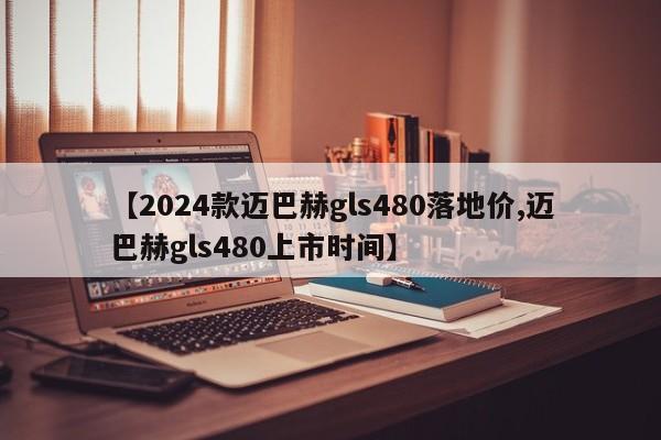 【2024款迈巴赫gls480落地价,迈巴赫gls480上市时间】
