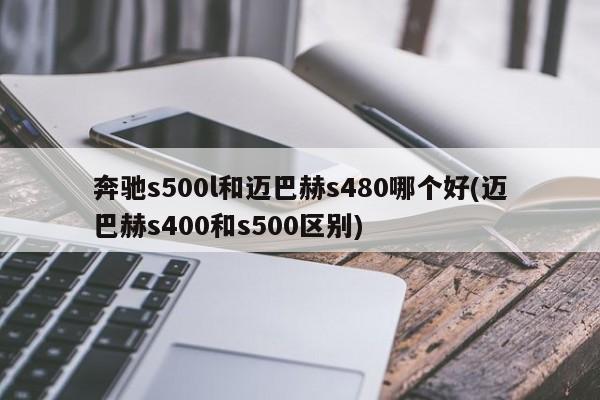 奔驰s500l和迈巴赫s480哪个好(迈巴赫s400和s500区别)